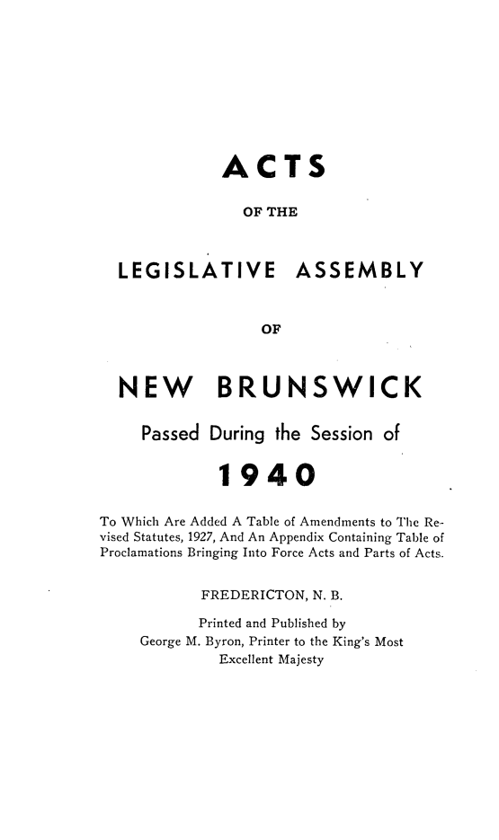 handle is hein.psc/aclenbu0113 and id is 1 raw text is: 










              ACTS


                OF THE



  LEGISLATIVE ASSEMBLY



                  OF



  NEW BRUNSWICK


     Passed During  the Session of


             1940


To Which Are Added A Table of Amendments to The Re-
vised Statutes, 1927, And An Appendix Containing Table of
Proclamations Bringing Into Force Acts and Parts of Acts.


           FREDERICTON, N. B.

           Printed and Published by
     George M. Byron, Printer to the King's Most
             Excellent Majesty


