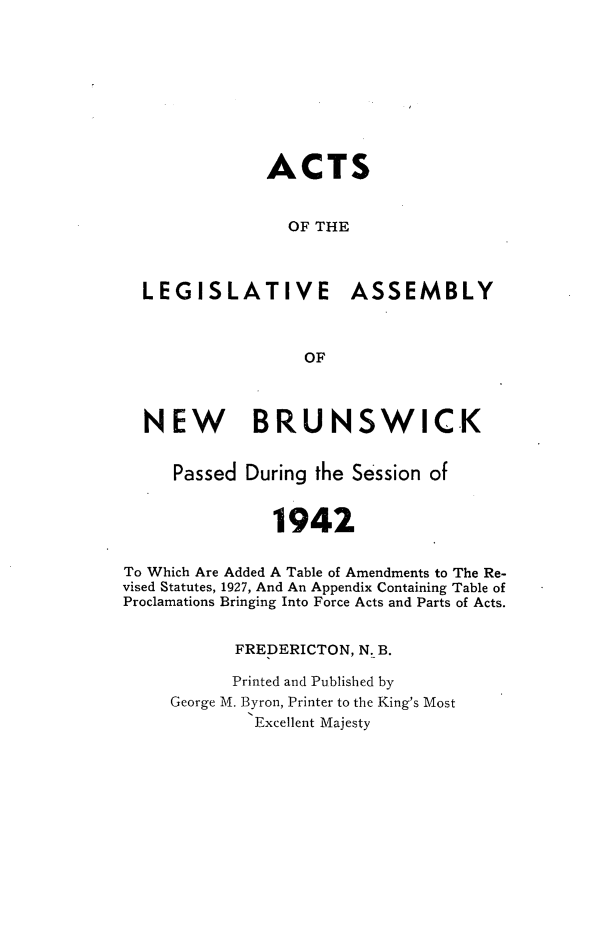 handle is hein.psc/aclenbu0115 and id is 1 raw text is: 









               ACTS


                 OF THE



  LEGISLATIVE ASSEMBLY



                   OF



  NEW BRUNSWICK


     Passed  During the Session of


               1942


To Which Are Added A Table of Amendments to The Re-
vised Statutes, 1927, And An Appendix Containing Table of
Proclamations Bringing Into Force Acts and Parts of Acts.


           FREDERICTON, N. B.

           Printed and Published by
     George M. Byron, Printer to the King's Most
             Excellent Majesty


