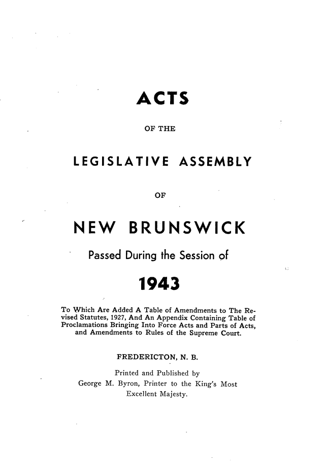 handle is hein.psc/aclenbu0116 and id is 1 raw text is: 











               ACTS


                 OF THE



   LEGISLATIVE ASSEMBLY



                   OF



   NEW BRUNSWICK


      Passed During the Session of



                1943


To Which Are Added A Table of Amendments to The Re-
vised Statutes, 1927, And An Appendix Containing Table of
Proclamations Bringing Into Force Acts and Parts of Acts,
   and Amendments to Rules of the Supreme Court.


           FREDERICTON, N. B.

           Printed and Published by
    George M. Byron, Printer to the King's Most
             Excellent Majesty.


