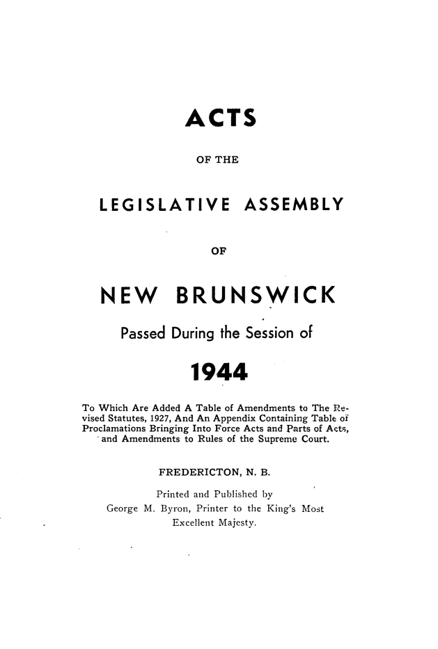 handle is hein.psc/aclenbu0117 and id is 1 raw text is: 









               ACTS


                 OF THE



   LEGISLATIVE ASSEMBLY



                   OF



   NEW BRUNSWICK


      Passed During  the Session of



                1944


To Which Are Added A Table of Amendments to The Re-
vised Statutes, 1927, And An Appendix Containing Table of
Proclamations Bringing Into Force Acts and Parts of Act-,
   and Amendments to Rules of the Supreme Court.


           FREDERICTON, N. B.

           Printed and Published by
    George M. Byron, Printer to the King's Most
             Excellent Majesty.


