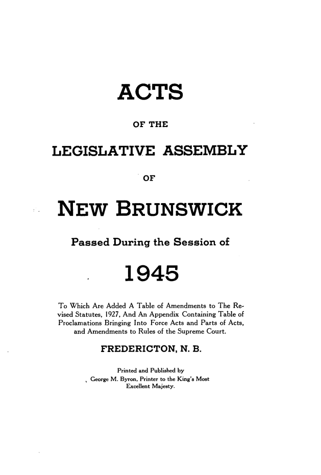 handle is hein.psc/aclenbu0118 and id is 1 raw text is: 








             ACTS


                OF  THE


LEGISLATIVE ASSEMBLY


                  OF



 NEW BRUNSWICK


    Passed  During   the Session  of



               1945


 To Which Are Added A Table of Amendments to The Re-
 vised Statutes, 1927, And An Appendix Containing Table of
 Proclamations Bringing Into Force Acts and Parts of Acts,
    and Amendments to Rules of the Supreme Court.

          FREDERICTON, N. B.

             Printed and Published by
       * George M. Byron, Printer to the King's Most
               Excellent Majesty.


