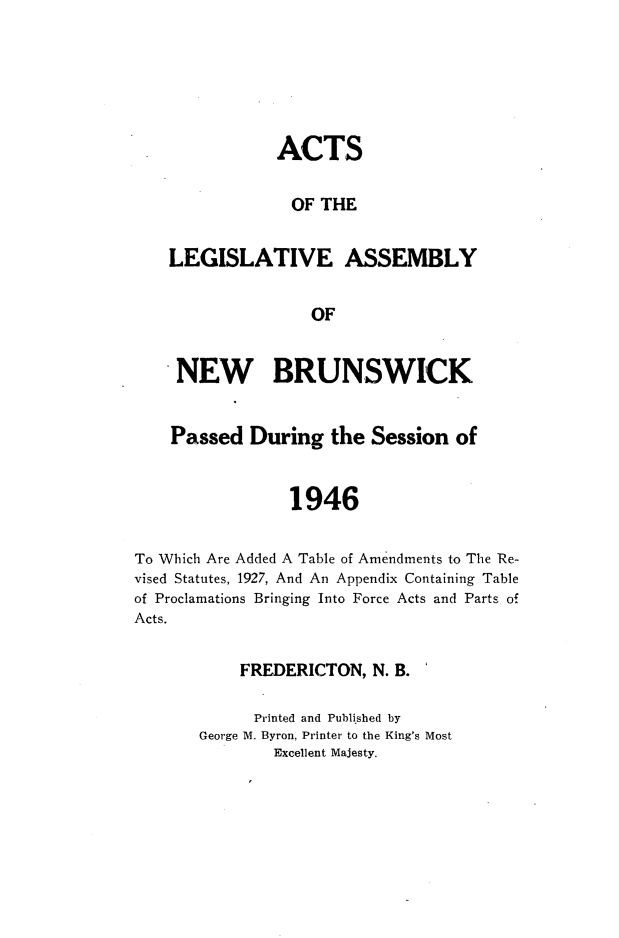 handle is hein.psc/aclenbu0119 and id is 1 raw text is: 






            ACTS

            OF  THE


LEGISLATIVE ASSEMBLY


               OF


     NEW BRUNSWICK


     Passed During   the Session  of


                 1946


To Which Are Added A Table of Amendments to The Re-
vised Statutes, 1927, And An Appendix Containing Table
of Proclamations Bringing Into Force Acts and Parts of
Acts.


           FREDERICTON,   N. B.

             Printed and Published by
       George M. Byron, Printer to the King's Most
               Excellent Majesty.


