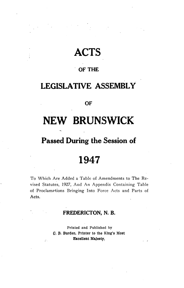 handle is hein.psc/aclenbu0120 and id is 1 raw text is: 







               ACTS

                 OF THE


    LEGISLATIVE ASSEMBLY


                   OF


     NEW BRUNSWICK


     Passed  During  the  Session  of


                 1947


To Which Are Added a Table of Amendments to The Re-
vised Statutes, 1927, And An Appendix Containing Table
of Proclamptions Bringing Into Force Acts and Parts of
Acts.


   FREDERICTON,   N. B.

     Printed and Published by
Q. B. Burden, Printer to the King's Most
       Excellent Majesty,


