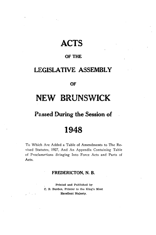 handle is hein.psc/aclenbu0121 and id is 1 raw text is: 







               ACTS

                 OF THE


    LEGISLATIVE ASSEMBLY


                   OF


     NEW BRUNSWICK


     Passed During   the Session  of


                 1948


To Which Are Added a Table of Amendments to The Re-
vised Statutes, 1927, And An Appendix Containing Table
of Proclamations Bringing Into Force Acts and Parts of
Acts.


   FREDERICTON,  N. B.

     Printed and Published by
C. B. Burden, Printer to the King's Most
       Excellent Majesty.


