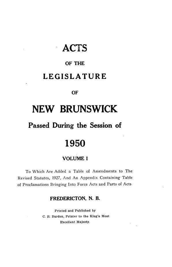 handle is hein.psc/aclenbu0123 and id is 1 raw text is: 







       ACTS

       OF  THE

LEGISLATURE


          OF


     NEW BRUNSWICK


     Passed  During   the  Session  of


                  1950

                  VOLUME I

   To Which Are Added a Table of Amendments to The
Revised Statutes, 1927, And An Appendix Containing Table
of Proclamations Bringing Into Force Acts and Parts of Acts.

            FREDERICTON,  N. B.

              Printed and Published by
         C. B. Burden, Printer to the King's Most
                Excellent Majesty.


