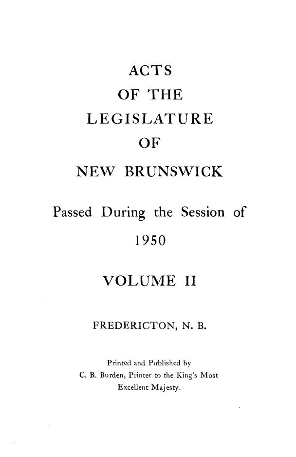 handle is hein.psc/aclenbu0124 and id is 1 raw text is: 


ACTS


     OF  THE
LEGISLATURE
        OF


NEW


BRUNSWICK


During  the Session of


     1950

VOLUME II


  FREDERICTON, N. B.

    Printed and Published by
C. B. Burden, Printer to the King's Most
      Excellent Majesty.


Passed


