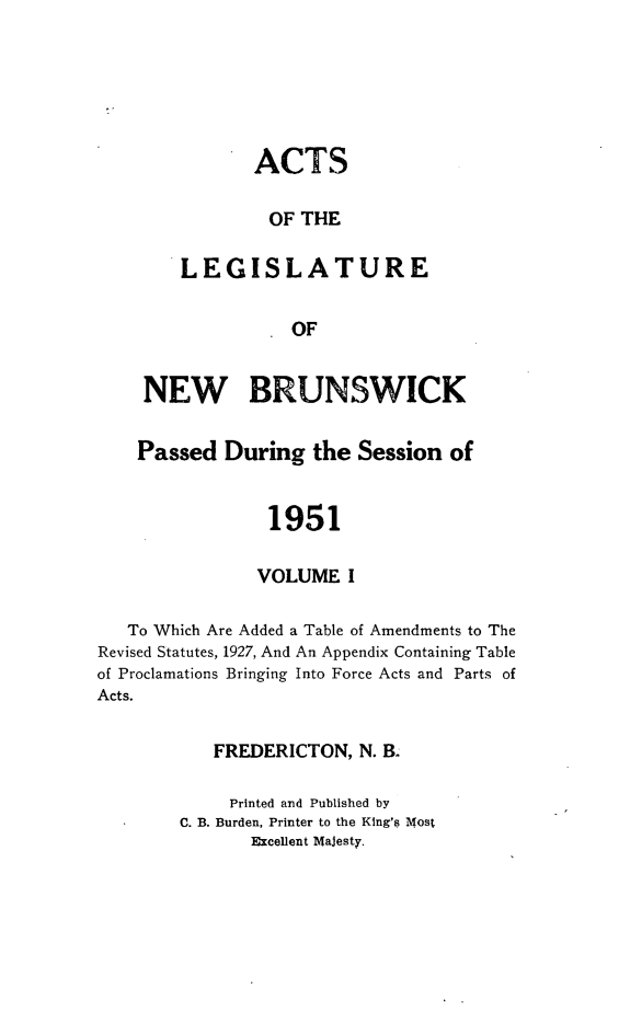 handle is hein.psc/aclenbu0125 and id is 1 raw text is: 







       ACTS


       OF   THE


LEGISLATURE


         . OF


    NEW BRUNSWICK


    Passed  During   the Session  of



                1951


                VOLUME  I


   To Which Are Added a Table of Amendments to The
Revised Statutes, 1927, And An Appendix Containing Table
of Proclamations Bringing Into Force Acts and Parts of
Acts.


           FREDERICTON,  N. B.

             Printed and Published by
        C. B. Burden, Printer to the King's Most
               Excellent MaJesty.


