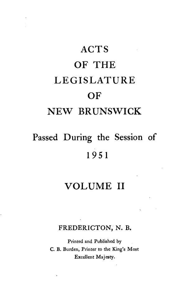 handle is hein.psc/aclenbu0126 and id is 1 raw text is: 



ACTS


     OF  THE
LEGISLATURE
        OF


NEW


BRUNSWICK


Passed


During  the


Session of


1951


   VOLUME II



   FREDERICTON, N. B.
   Printed and Published by
C. B. Burden, Printer to the King's Most
      Excellent Majesty.


