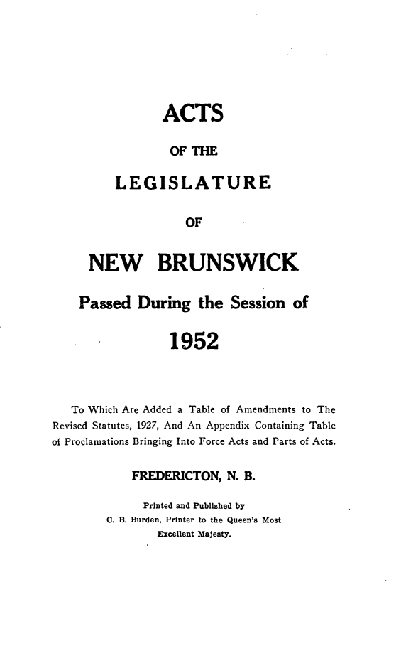 handle is hein.psc/aclenbu0127 and id is 1 raw text is: 






       ACTS

       OF  THE

LEGISLATURE

           OF


      NEW BRUNSWICK

    Passed   During   the  Session  of


                  1952



   To Which Are Added a Table of Amendments to The
Revised Statutes, 1927, And An Appendix Containing Table
of Proclamations Bringing Into Force Acts and Parts of Acts.


    FREDERICTON,  N. B.

    Printed and Published by
C. B. Burden, Printer to the Queen's Most
        Excellent Majesty.


