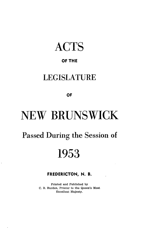 handle is hein.psc/aclenbu0128 and id is 1 raw text is: 








    ACTS

      OF THE


LEGISLATURE


       OF


NEW BRUNSWICK


Passed  During  the Session  of



            1953


        FREDERICTON, N. B.

          Printed and Published by
      C. B. Burden, Printer to the Queen's Most
           Excellent Majesty.


