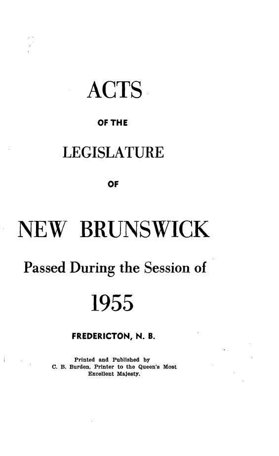 handle is hein.psc/aclenbu0130 and id is 1 raw text is: 








    ACTS


      OF THE


LEGISLATURE


       OF


NEW BRUNSWICK


Passed   During  the Session of



            1955


         FREDERICTON, N. B.

         Printed and Published by
      C. B. Burden, Printer to the Queen's Most
            Excellent Majesty.


