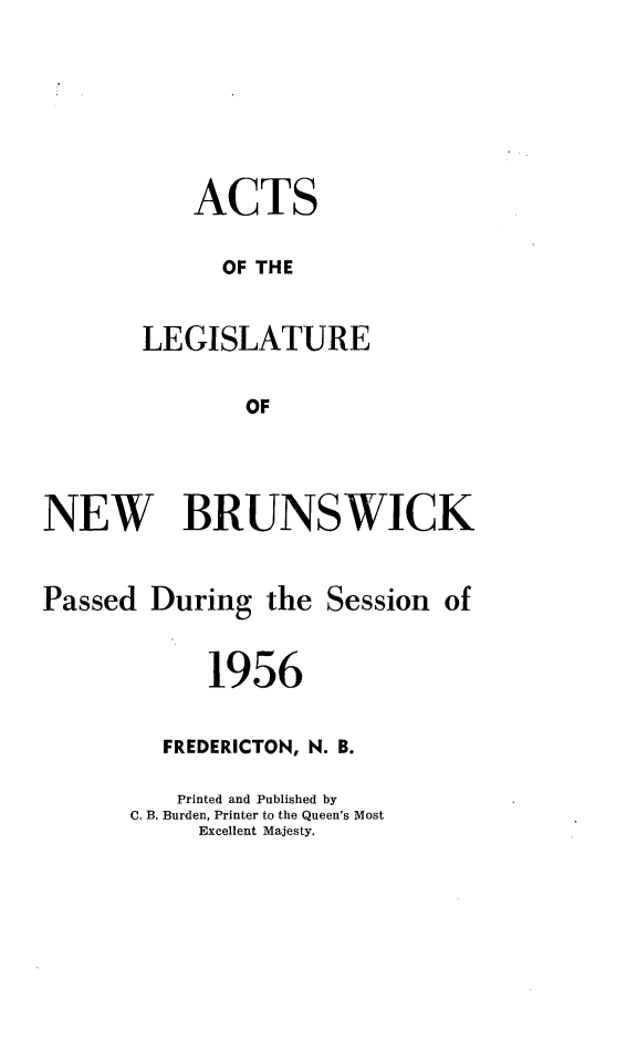 handle is hein.psc/aclenbu0131 and id is 1 raw text is: 







    ACTS

      OF THE


LEGISLATURE


        OF


NEW BRUNSWICK


Passed  During  the  Session of


            1956


         FREDERICTON, N. B.

         Printed and Published by
      C. B. Burden, Printer to the Queen's Most
           Excellent Majesty.


