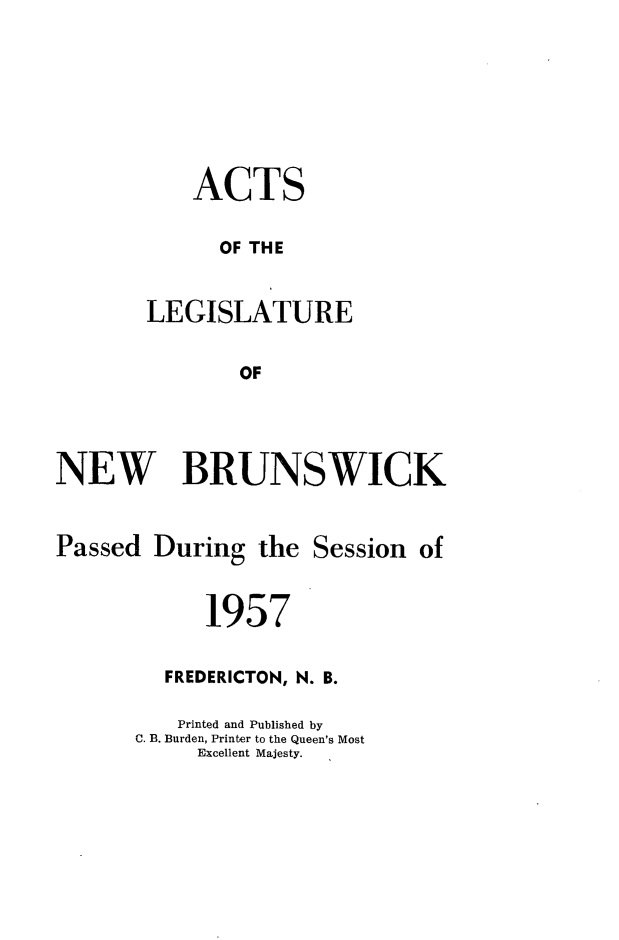 handle is hein.psc/aclenbu0132 and id is 1 raw text is: 




    ACTS
      OF THE

LEGISLATURE

        OF


NEW BRUNSWICK


Passed


During


the Session  of


      1957
  FREDERICTON, N. B.
  Printed and Published by
C. B. Burden, Printer to the Queen's Most
     Excellent Majesty.


