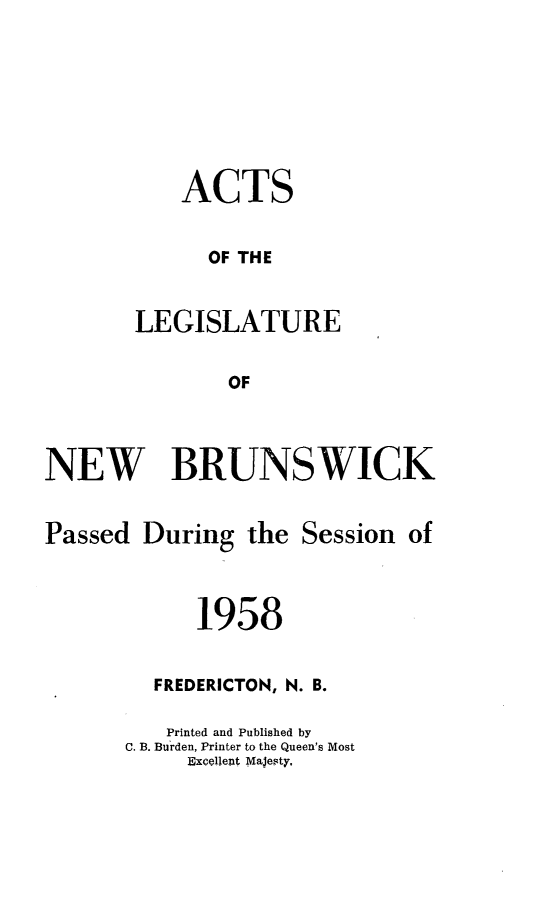 handle is hein.psc/aclenbu0133 and id is 1 raw text is: 





    ACTS

      OF THE

LEGISLATURE

        OF


NEW BRUNSWICK


Passed


During  the  Session  of


      1958

  FREDERICTON, N. B.
  Printed and Published by
C. B. Burden, Printer to the Queen's Most
     Excellent Majesty.


