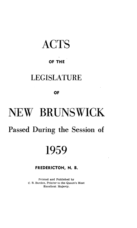 handle is hein.psc/aclenbu0134 and id is 1 raw text is: 




    ACTS

      OF THE

LEGISLATURE

        OF


NEW BRUNSWICK


Passed


During  the


Session  of


      1959

  FREDERICTON, N. B.
  Printed and Published by
C. B. Burden, Printer to the Queen's Most
     Excellent Majesty.


