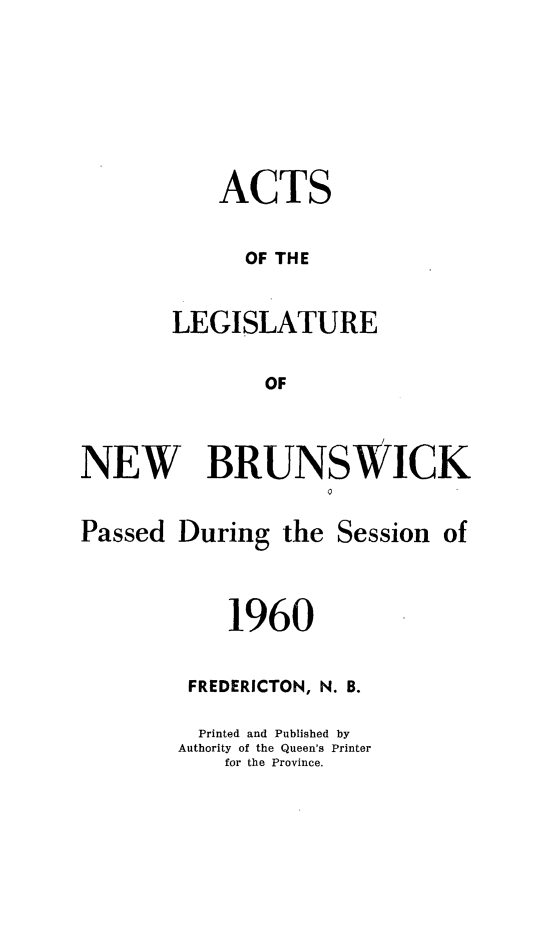 handle is hein.psc/aclenbu0135 and id is 1 raw text is: 





    ACTS

      OF THE

LEGISLATURE

       OF


NEW BRUNSWICK


Passed  During


the Session  of


    1960

 FREDERICTON, N. B.

 Printed and Published by
Authority of the Queen's Printer
    for the Province.


