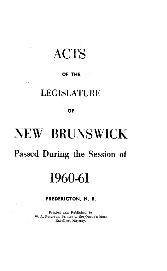 handle is hein.psc/aclenbu0136 and id is 1 raw text is: 




   ACTS

      OF THE

LEGISLATURE
        OF


NEW BRUNSWICK


Passed


During


the Session  of


    1960-61

    FREDERICTON, N. B.
    Printed and Published by
W. A. Peterson, Printer to the Queen's Most
      Excellent Majesty.


