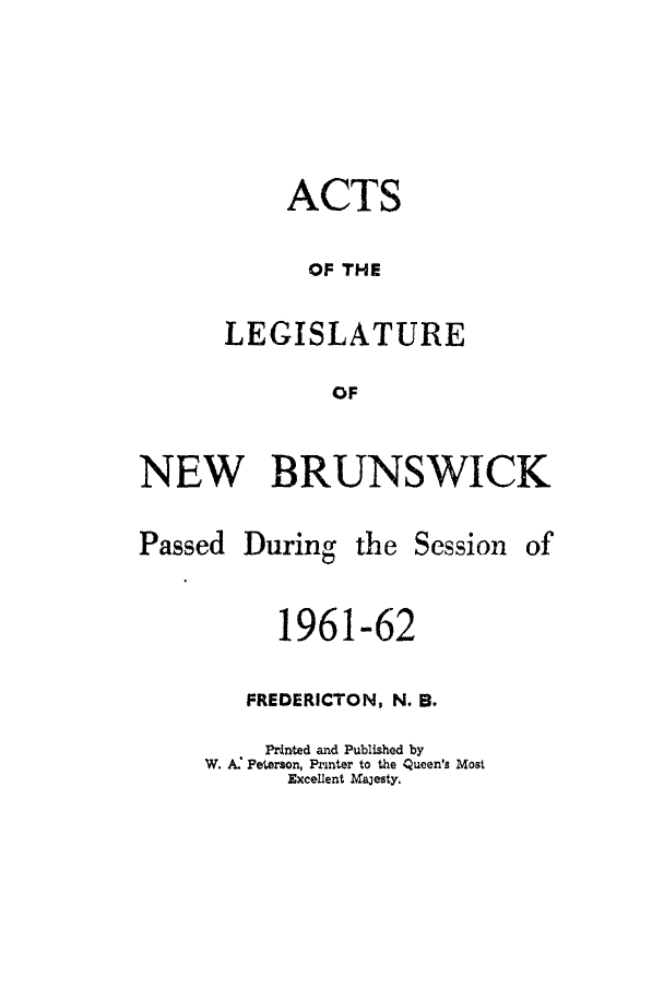 handle is hein.psc/aclenbu0137 and id is 1 raw text is: 




     ACTS

     OF  THE

LEGISLATURE
        OF


NEW BRUNSWICK


Passed


During


the Session


      1961-62

   FREDERICTON, N. B.
     Printed and Published by
W. A: Peterson, Printer to the Queen's Most
      Excellent Majesty.


of


