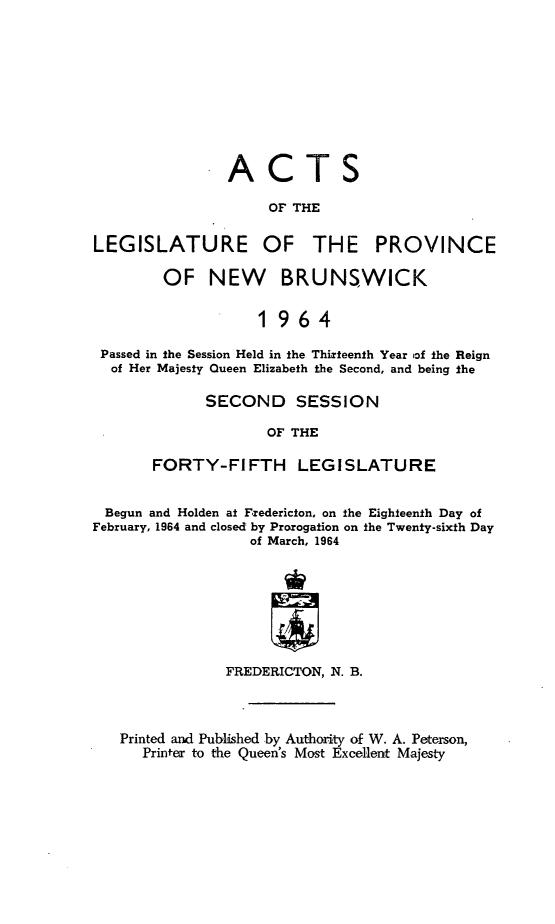 handle is hein.psc/aclenbu0139 and id is 1 raw text is: 









ACTS

     OF THE


LEGISLATURE


OF


THE PROVINCE


       OF NEW BRUNSWICK

                  1964

Passed in the Session Held in the Thirteenth Year of the Reign
of Her Majesty Queen Elizabeth the Second, and being the


      SECOND SESSION

             OF THE

FORTY-FIFTH LEGISLATURE


Begun  and Holden at Fredericton, on the Eighteenth Day of
February, 1964 and closed by Prorogation on the Twenty-sixth Day
                  of March, 1964







               FREDERICTON, N. B.



   Printed and Published by Authority of W. A. Peterson,
      Printer to the Queen's Most Excellent Majesty


