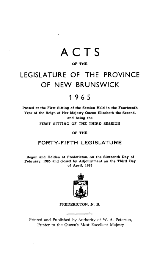 handle is hein.psc/aclenbu0140 and id is 1 raw text is: 











                ACTS

                     OF THE


LEGISLATURE OF THE PROVINCE

        OF NEW BRUNSWICK


                    1965

 Passed at the First Sitting of the Session Held in the Fourteenth
 Year of the Reign of Her Majesty Queen Elizabeth the Second,
                   and being the
        FIRST SITTING OF THE THIRD SESSION

                     OF THE

       FORTY-FIFTH LEGISLATURE


  Begun and Holden at Fredericton, on the Sixteenth Day of
  February, 1965 and closed by Adjournment on the Third Day
                   of April, 1965








                FREDERICTON, N. B.



    Printed and Published by Authority of W. A. Peterson,
       Printer to the Queen's Most Excellent Majesty


