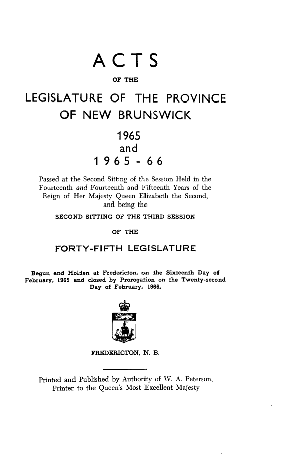 handle is hein.psc/aclenbu0141 and id is 1 raw text is: 







                 ACTS
                     OF THE

LEGISLATURE OF THE PROVINCE

         OF   NEW BRUNSWICK


                       1965
                       and
                 1965 -66

   Passed at the Second Sitting of the Session Held in the
   Fourteenth and Fourteenth and Fifteenth Years of the
   Reign  of Her Majesty Queen Elizabeth the Second,
                   and being the
        SECOND SITTING OF THE THIRD SESSION

                     OF  THE

       FORTY-FIFTH LEGISLATURE


  Begun and Holden at Fredericton, son the Sixteenth Day of
February, 1965 and closed by Prorogation on the Twenty-second
                Day of February, 1966.







                FREDERICTON, N. B.


   Printed and Published by Authority of W'. A. Peterson,
       Printer to the Queen's Most Excellent Majesty


