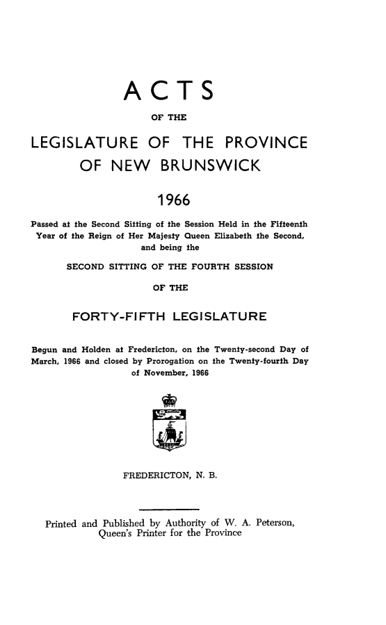 handle is hein.psc/aclenbu0142 and id is 1 raw text is: 









                ACTS

                     OF THE


LEGISLATURE OF THE PROVINCE

         OF   NEW BRUNSWICK



                      1966

Passed at the Second Sitting of the Session Held in the Fifteenth
Year of the Reign of Her Majesty Queen Elizabeth the Second,
                   and being the


SECOND SITTING OF THE FOURTH  SESSION

               OF THE


 FORTY-FIFTH LEGISLATURE


Begun and Holden at Fredericton, on the Twenty-second Day of
March, 1966 and closed by Prorogation on the Twenty-fourth Day
                  of November, 1966










                FREDERICTON, N. B.




  Printed and Published by Authority of W. A. Peterson,
            Queen's Printer for the Province


