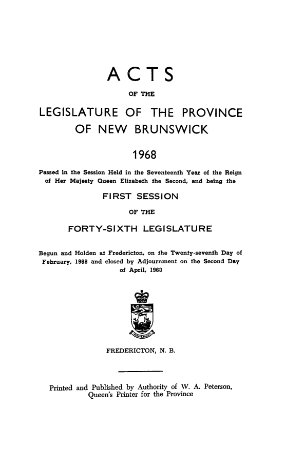handle is hein.psc/aclenbu0143 and id is 1 raw text is: 







ACTS

     OF THE


LEGISLATURE


OF


THE PROVINCE


        OF NEW BRUNSWICK


                      1968

Passed in the Session Held in the Seventeenth Year of the Reign
of  Her Majesty Queen Elizabeth the Second, and being the


        FIRST   SESSION

              OF THE

FORTY-SIXTH LEGISLATURE


Begun and Holden at Fredericton, on the Twenty-seventh Day of
February, 1968 and closed by Adjournment on the Second Day
                   of April, 1968









                FREDERICTON, N. B.



  Printed and Published by Authority of W. A. Peterson,
           Queen's Printer for the Province


