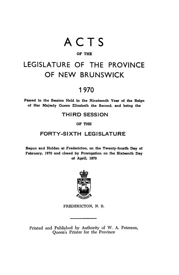 handle is hein.psc/aclenbu0145 and id is 1 raw text is: 







ACT

     OF THE


LEGISLATURE


OF THE PROVINCE


        OF NEW BRUNSWICK


                      1970

Passed in the Session Held in the Nineteenth Year of the Reign
of  Her Majesty Queen Elizabeth the Second, and being the


         THIRD   SESSION

              OF THE

FORTY-SIXTH LEGISLATURE


Begun and Holden at Fredericton, on the Twenty-fourth Day of
February, 1970 and closed by Prorogation on the Sixteenth Day
                  of April, 1970









               FREDERICTON, N. B.



  Printed and Published by Authority of W. A. Peterson,
           Queen's Printer for the Province


S


