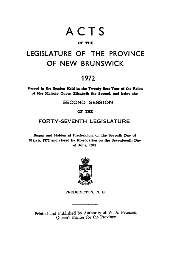handle is hein.psc/aclenbu0147 and id is 1 raw text is: 






                ACTS

                    OF THE

LEGISLATURE OF THE PROVINCE

        OF   NEW BRUNSWICK


                      1972

Passed in the Session Held in the Twenty-first Year of the Reign
  of Her Majesty Queen Elizabeth the Second, and being the

              SECOND SESSION

                    OF THE

     FORTY-SEVENTH LEGISLATURE


   Begun and Holden at Fredericton, on the Seventh Day of
 March, 1972 and closed by Prorogation on the Seventeenth Day
                  of June, 1972










               FREDERICTON, N. B.




   Printed and Published by Authority of W. A. Peterson,
            Queen's Printer for the Province


