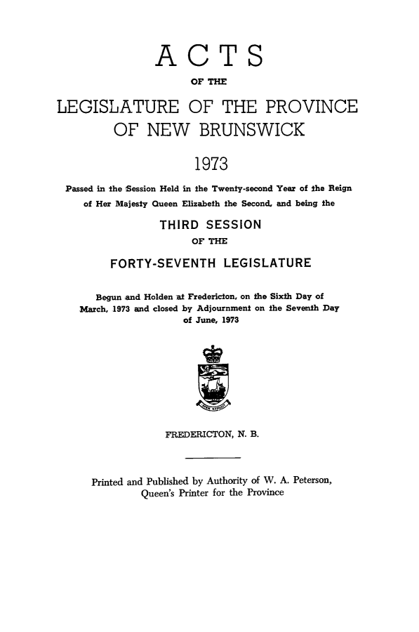 handle is hein.psc/aclenbu0148 and id is 1 raw text is: 




ACT


S


                      OF THE

LEGISLATURE OF THE PROVINCE

         OF NEW BRUNSWICK


                       1973

 Passed in the Session Held in the Twenty-second Year of the Reign
    of Her Majesty Queen Elizabeth the Second, and being the

                 THIRD   SESSION
                      OF THE

         FORTY-SEVENTH LEGISLATURE


      Begun and Holden at Fredericton, on the Sixth Day of
    March, 1973 and closed by Adjournment on the Seventh Day
                     of June, 1973










                  FREDERICTON, N. B.


Printed and Published by Authority of W. A. Peterson,
        Queen's Printer for the Province


