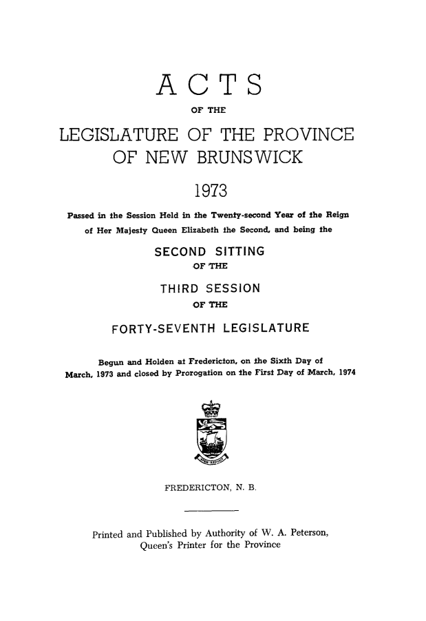 handle is hein.psc/aclenbu0149 and id is 1 raw text is: 







                ACTS

                      OF THE

LEGISLATURE OF THE PROVINCE

         OF   NEW BRUNSWICK


                       1973

 Passed in the Session Held in the Twenty-second Year of the Reign
    of Her Majesty Queen Elizabeth the Second. and being the

                SECOND SITTING
                      OF THE

                 THIRD  SESSION
                      OF THE

         FORTY-SEVENTH LEGISLATURE


      Begun and Holden at Fredericton, on the Sixth Day of
 March, 1973 and closed by Prorogation on the First Day of March, 1974










                 FREDERICTON, N. B.



     Printed and Published by Authority of W. A. Peterson,
             Queen's Printer for the Province


