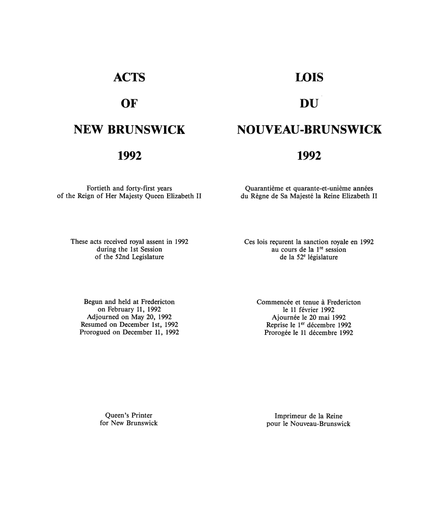 handle is hein.psc/aclenbu0168 and id is 1 raw text is: 








               ACTS


                  OF


     NEW BRUNSWICK


                 1992



        Fortieth and forty-first years
of the Reign of Her Majesty Queen Elizabeth II


These acts received royal assent in 1992
       during the 1st Session
       of the 52nd Legislature





    Begun and held at Fredericton
       on February 11, 1992
    Adjourned on May 20, 1992
    Resumed on December 1st, 1992
  Prorogued on December 11, 1992









          Queen's Printer
        for New Brunswick


                LOIS


                DU


NOUVEAU-BRUNSWICK


                 1992



  Quaranti~me et quarante-et-uni~me ann~es
  du R6gne de Sa Majest6 la Reine Elizabeth II


Ces lois regurent la sanction royale en 1992
       au cours de la 1re session
          de la 52e 16gislature




   Commenc6e et tenue A Fredericton
           le 11 f6vrier 1992
       Ajourn6e le 20 mai 1992
       Reprise le 1er d6cembre 1992
     Prorog6e le 11 d6cembre 1992









        Imprimeur de la Reine
      pour le Nouveau-Brunswick


