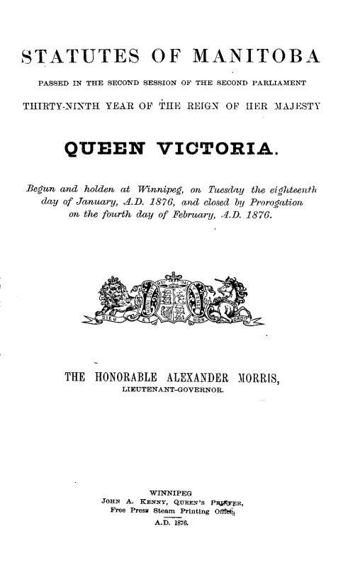 handle is hein.psc/acleproman0006 and id is 1 raw text is: 




STATUTES OF MANITOBA

   PASSED IN THE SECOND SESSION OF THE SECOND PARLIAMENT

TIIIRTY-NJ'NTH YEAR OF THE REIGN OF HER MAJESTY



       QUEEN VICTORIA.


 Begw and holden at Vinnipeg, on Tuesday the eighteenth
   day of January, .1.D. 1876, aw closed by Prorogation,
        on, the fourth day of February, ,I.D. 1876.


THE  HONORABLE  ALEXANDER  MORRIS,
         LIEUTENAANT-GOVERNOR.









             WINNIPEG
      JOHN A. KENNY, QUEEN'S PPYIAR,
      Free Presw Steam Printing OSg
              A.D. 1876.


