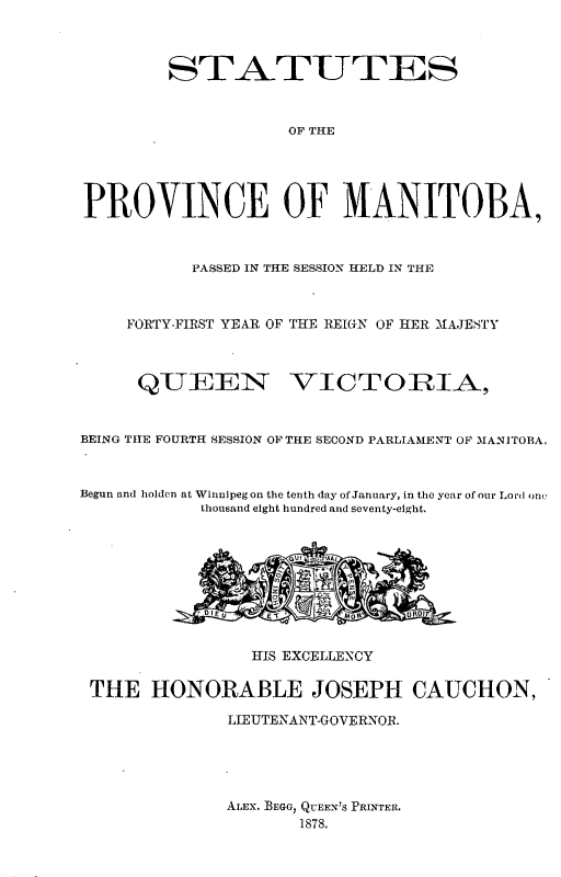handle is hein.psc/acleproman0008 and id is 1 raw text is: 



        STATUTES



                    OF THE





PROVINCE OF MANITOBA,



           PASSED IN THE SESSION HELD IN THE



    FORTY-FIRST YEAR OF THE REI(GN OF HER MAJESTY



      QUEEN VICTORIA,



BEING TIHE FOURTH SESSION OF THE SECOND PARLIAMENT OF MANITOBA,



Begun and holden at Winnipegon the tenth day of January, in the year of our Lord one
            thousand eight hundred and seventy-eight.










                HIS EXCELLENCY

 THE HONORABLE JOSEPH CAUCHON,

              LIEUTENANT-GOVERNOR.





              ALEX. BEGG, QUEEN'S PRINTER.
                     1878.


