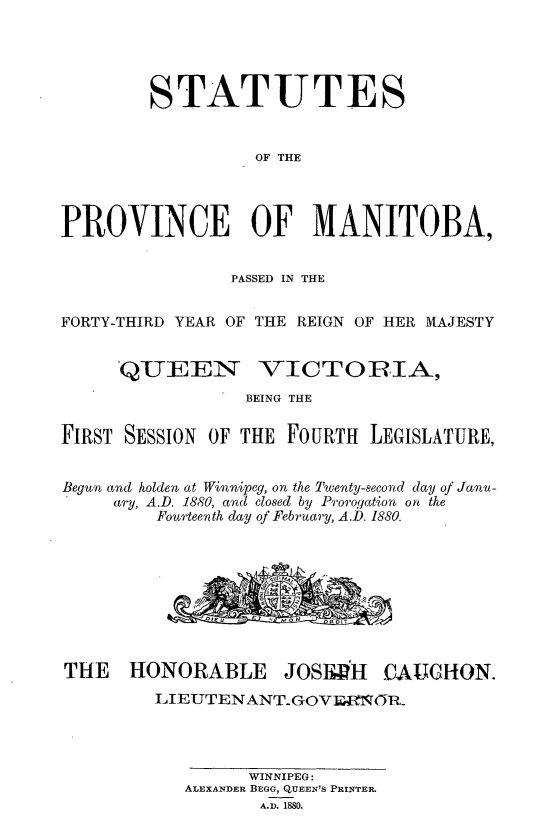 handle is hein.psc/acleproman0010 and id is 1 raw text is: 




        STATUTES


                  OF THE




PROVINCE OF MANITOBA,


                PASSED IN THE


FORTY-THIRD YEAR OF THE REIGN OF HER MAJESTY


QUEEN


VICTORIA,


BEING THE


FIRST SESSION OF THE FOURTH  LEGISLATURE,


Begun and holden at Winnipeg, on the Twenty-second day of Janu-
     ary, A.D. 1880, and closed by Prorogation on the
         Fourteenth day of February, A.D. 1880.


THE HONORABLE


JOSEwH


CAUGHON.


EIEUTEN ANTGOVrwI=Q(tiR_




         WINNIPEG:
   ALEXANDER BEGG, QUEEN'S PRINTER.
          A.D. 1880.


