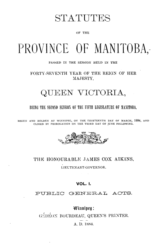 handle is hein.psc/acleproman0014 and id is 1 raw text is: 


             STATUTES


                     OF THE



PROVINCE OF MANITOBA,

           PASSED IN THE SESSION HELD IN THE

    FORTY-SEVENTH YEAR OF THE REIGN OF HER
                    MAJESTY,


        QUEEN VICTORIA,


    BEING THE SECOND SSS[JN OF TilE FIFTH LEGISLATURE OF MANITOBA,


BEGUN AND HOLDEN AT WINNIPEG, ON THE THIRTEENTH DAY OF MARCH, 1884, AND
      CLOSED BY PROROGATION ON TE THIRD DAY OF JUNE FOLLOWING.







      TIlE IIONOURABLI IJAMES COX ATKINS,
               LIEUTENANT-GOVERNOR.



                     VOL. 1.

      PUBTLIC      G E 1VN AL    ACTS.


  i                      P
(1 1)Et)N BOURD)EAU, QUEEN'S PRINTER.


A. 1). 1884.


