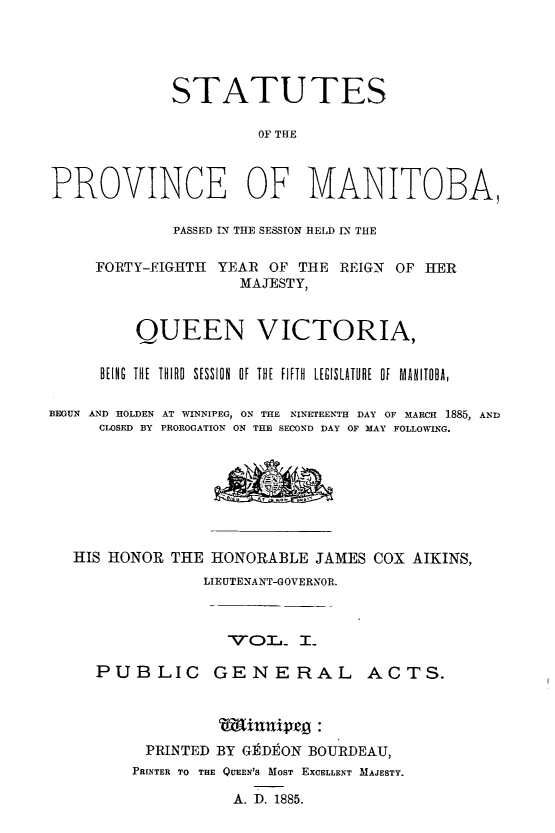 handle is hein.psc/acleproman0015 and id is 1 raw text is: 





             STATUTES

                       OF THE



PROVINCE OF MANITOBA,

             PASSED IN THE SESSION HELD IN THE

     FORTY-EIGHTH YEAR OF THE REIGN OF HER
                     MAJESTY,


         QUEEN VICTORIA,

      BEING  THE  THIRD  SESSION  OF  THE  FIFTH  LEGISLATURE  OF  MANITOBA,

BEGUN AND HOLDEN AT WINNIPEG, ON THE NINETEENTH DAY OF MARCH 1885, AND
     CLOSED BY PROROGATION ON THE SECOND DAY OF MAY FOLLOWING.








   HIS HONOR THE HONORABLE JAMES COX AIKINS,
                 LIEUTENANT-GOVERNOR.



                   PUBL._ IL
     PUBLIC GENE RAL ACTS.


PRINTED BY GEDEON BOURDEAU,
PRINTER TO THE QUEEN'S MOST EXCELLENT MAJESTY.

           A. D. 1885.


