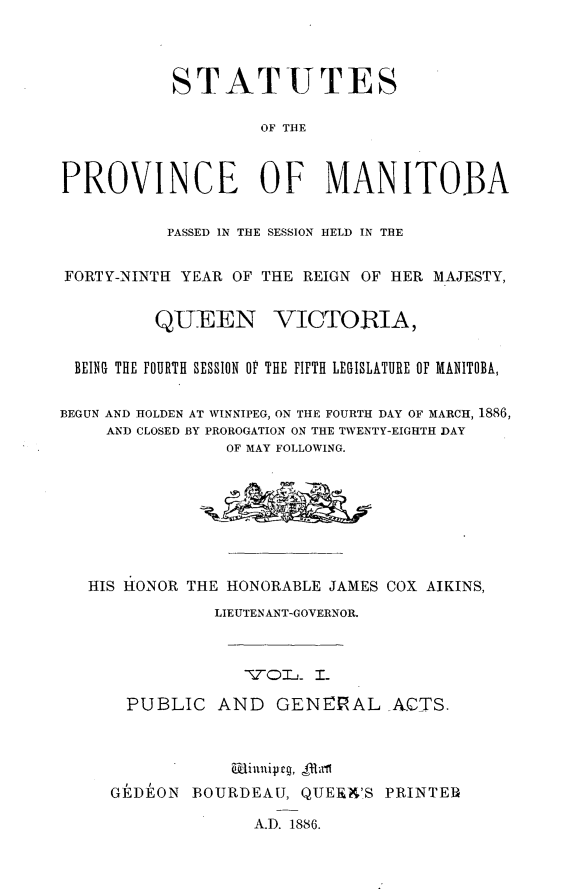handle is hein.psc/acleproman0016 and id is 1 raw text is: 




           STAT UTES

                    OF THE



PROVINCE OF MANITOBA


           PASSED IN THE SESSION HELD IN THE


FORTY-NINTH YEAR OF THE REIGN OF HER MAJESTY,


         QUEEN VICTORIA,


 BEING THE FOURTH SESSION OF THE FIFTH LEGISLATURE OF MANITOBA,


BEGUN AND HOLDEN AT WINNIPEG, ON THE FOURTH DAY OF MARCH, 1886,
     AND CLOSED BY PROROGATION ON THE TWENTY-EIGHTH DAY
                OF MAY FOLLOWING.








   HIS HONOR THE HONORABLE JAMES COX AIKINS,
               LIEUTENANT-GOVERNOR.



                   TO- I I-

       PUBLIC AND GENERAL A.CTS.




     G]kDE'ON BOURDEAU, QUEtA'S PRINTER

                   A.D. 1886.


