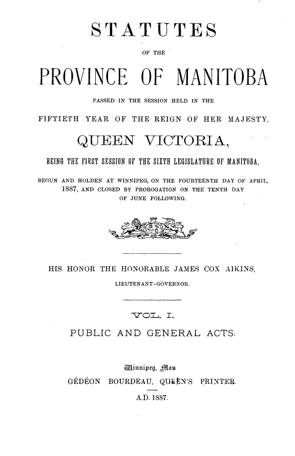 handle is hein.psc/acleproman0017 and id is 1 raw text is: 


          STATUTES

                    OF THE


PROVINCE OF MANITOBA

          PASSED IN THE SESSION HELD IN THE

FIFTIETH YEAR OF THE REIGN OF HER MAJESTY,


       QUEEN VICTORIA,

  BEING THE FIRST SESSION OF THE SIXTH LEGISLATURE OF MANITOBA,

BEGUN AND HOLDEN AT WINNIPEG, ON THE FOURTEENTH DAY OF APRIL,
     1887, AND CLOSED BY PROROGATION ON THE TENTH DAY
               OF JUNE FOLLOWING.








  H[S HONOR THE HONORABLE JAMES COX AIKINS,

              LIEUTENANT- GOVERNOR.





      PUBLIC AND GENERAL ACTS.





      GEDEON BOURDEAU, QUI N'S PRINTER.

                  A.D. 1887.


