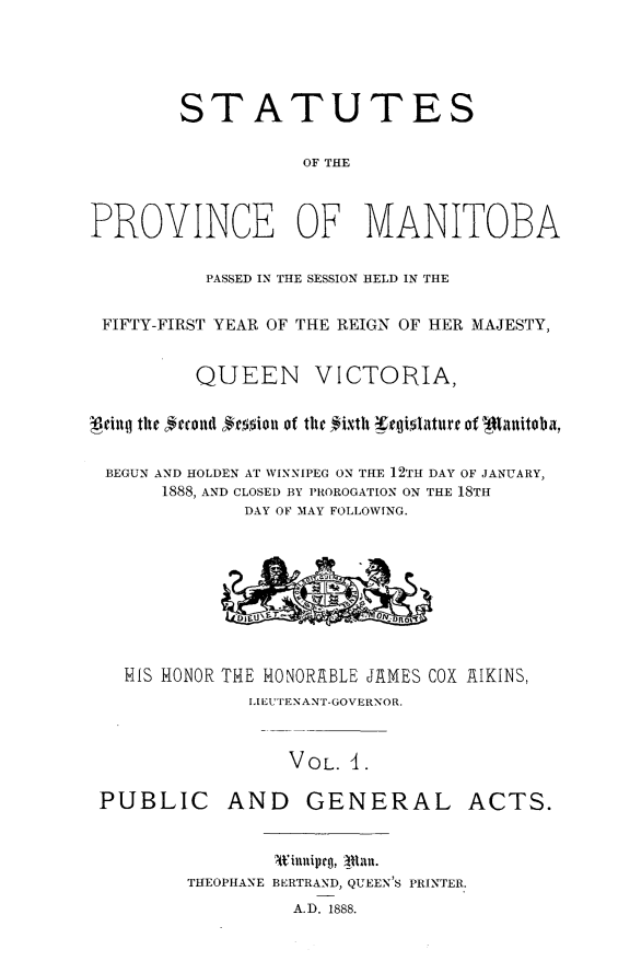 handle is hein.psc/acleproman0018 and id is 1 raw text is: 





        STATUTES

                   OF THE



PROVINCE OF MANITOBA

          PASSED IN THE SESSION HELD IN THE


 FIFTY-FIRST YEAR OF THE REIGN OF HER MAJESTY,


         QUEEN VICTORIA,

qeinhq the #rcoad #mion of the #i.xth w¢rglolture of -ti~nitoba,


BEGUN AND HOLDEN AT WINNIPEG ON THE 12TH DAY OF JANUARY,
      1888, AND CLOSED BY PROROGATION ON THE 18TH
              DAY OF MAY FOLLOWING.









   HIS HONOR THE HONORABLE JAMES COX AIKINS,
              LIEUTENANT-GOVERNOR.


                  VOL. t.

 PUBLIC AND GENERAL ACTS.


                t'ilnlipro,  Uuxll.
         THEOPHANE BERTRAND, QUEEN'S PRINTER.
                  A.D. 1888.



