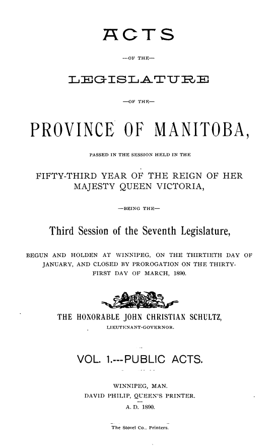 handle is hein.psc/acleproman0020 and id is 1 raw text is: 




ACTS


    -OF THE-



 -O ISLATWE


    -OF THE-


PROVINCE OF MANITOBA,


             PASSED IN THE SESSION HELD IN THE


  FIFTY-THIRD YEAR OF THE REIGN OF HER
         MAJESTY QUEEN VICTORIA)


                  -BEING THE-



     Third Session of the Seventh Legislature,


BEGUN AND HOLDEN AT WINNIPEG, ON THE THIRTIETH DAY OF
   JANUARY, AND CLOSED BY PROROGATION ON THE THIRTY-
             FIRST DAY OF MARCH, 1890.






      THE HONORABLE JOHN CHRISTIAN SCHULTZ,
                LIEUTENANT-GOVERNOR.




          VOL. 1.---PUBLIC   ACTS.



                 WINNIPEG, MAN.
            DAVID PHILIP, QUEEN'S PRINTER.

                    A. D. 1890.


The Stovel Co.. Printers.


