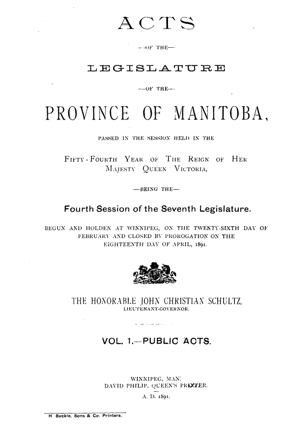 handle is hein.psc/acleproman0021 and id is 1 raw text is: 


               ACTS


                   - -oF TUE-


           &EISLhATUO7RE



                   -OF TRE--




PROVINCE            OF    MANITOBA,


           PASSED IN THE SESSION HELD IN THE


FIFTY- FouRTi  YEAR OF TIE REIGN OF
        MAJESTY QUEEN VICTOR\IA,


H ER


                  --BEING THE-


    Fourth Session of the Seventh Legislature.


BEGUN AND HOLDEN AT WINNIPEG, ON TIE TWENTV-SIXTH DAY OF
       FEBRUARY AND CLOSED BY PROROGATION ON THE
            EIGHTEENTH DAY OF APRIL, i89i.








     THE HONORABL.E JOHN CHRISTIAN SCHULTZ,
                LIEUTENANT-GOVERNOR.




            VOL. 1.--PUBLIC ACTS.





                  WINNIPEG, MAN:
            DAVID PHILIP, QUEEN S PRIXT'ER.
                    A. 1). 1891.


H Buckle, Sons & Co. Printers.



