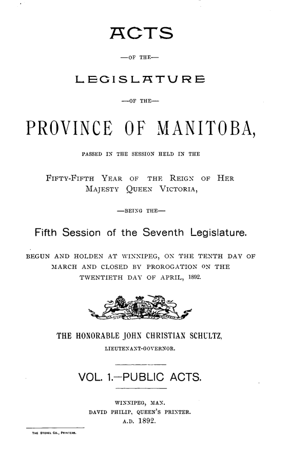 handle is hein.psc/acleproman0022 and id is 1 raw text is: 



                 TACTS


                   -OF THE-


          LEGISL-KhTURE


                   -OF THE-



PROVINCE OF MANITOBA,


           PASSED IN THE SESSION HELD IN THE



    FIFTY-FIFTH YEAR OF THE REIGN OF HER
            MAJESTY QUEEN VICTORIA,


                  -BEING THE-


  Fifth Session of the Seventh Legislature.


BEGUN AND HOLDEN AT WINNIPEG, ON THE TENTH DAY OF
     MARCH AND CLOSED BY PROROGATION ON THE
           TWENTIETH DAY OF APRIL, 1892.








      THE HONORABLE JOHN CHRISTIAN SCHULTZ,
                LIEUTENANT-GOVERNOR.



          VOL. 1.-PUBLIC ACTS.


                  WINNIPEG, MAN.
             DAVID PHILIPI QUEEN'S PRINTER.
                   A.D. 1892.
 THE STOVEL CO., PRINTERS.


