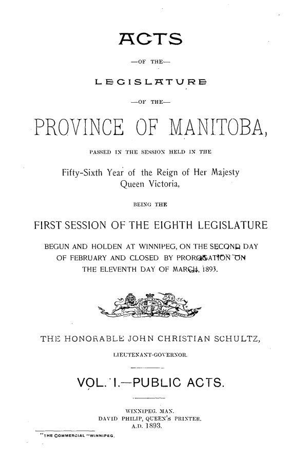 handle is hein.psc/acleproman0023 and id is 1 raw text is: 



                ACTS

                   -OF THE-

            LB E  I S I- nT U PS

                   -OF THE-



PROVINCE OF MANITOBA,

           PASSED IN THIE SESSION HELD IN THE

     Fifty-Sixth Year of the Reign of Her Majesty
                 Queen Victoria,

                   BEING THE


FIRST SESSION OF THE EIGHTH LEGISLATURE

  BEGUN AND HOLDEN AT WINNIPEG, ON THE SECQNW DAY
    OF FEBRUARY AND CLOSED BY PROR,  ATMN -t)N
         THE ELEVENTH DAY OF MARQ4, i893.








 THE HONORABLE JOHN CHRISTIAN SCHULTZ,

               LIEUTENANT-GOVERNOR.



        VOL. I.-PUBLIC       ACTS.


                  WINNIPEG. MAN.
            DAVID PHILIP, QUEEN'S PRINTER.
                   A.D. 1893.
 THE COMMERCIAL WINNIPEG.



