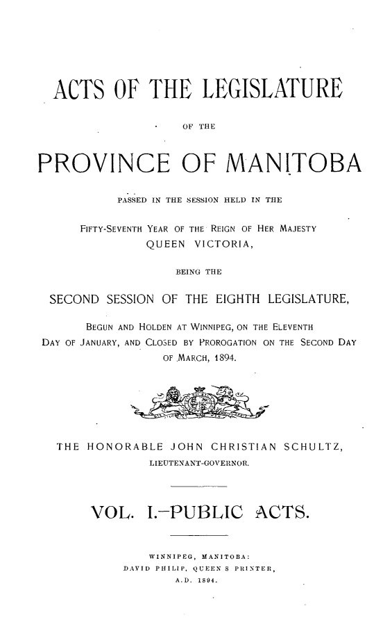 handle is hein.psc/acleproman0024 and id is 1 raw text is: 







  ACTS OF THE LEGISLATURE


                    OF THE



PROVINCE OF MANITOBA


           PASSED IN THE SESSION HELD IN THE


      FIFTY-SEVENTH YEAR OF THE REIGN OF HER MAJESTY
               QUEEN VICTORIA,

                   BEING THE


  SECOND SESSION OF THE EIGHTH LEGISLATURE,

       BEGUN AND HOLDEN AT WINNIPEG, ON THE ELEVENTH
 DAY OF JANUARY, AND CLOSED BY PROROGATION ON THE SECOND DAY
                  OF MARCH, 1894.








   THE HONORABLE JOHN CHRISTIAN SCHULTZ,
                LIEUTENANT-GOVERNOR.




       VOL. I.-PUBLIC ACTS.



                WINNIPEG, MANITOBA:
            DAVID PHILIP, QUEEN S PRINTER,
                   A.D. 1894.


