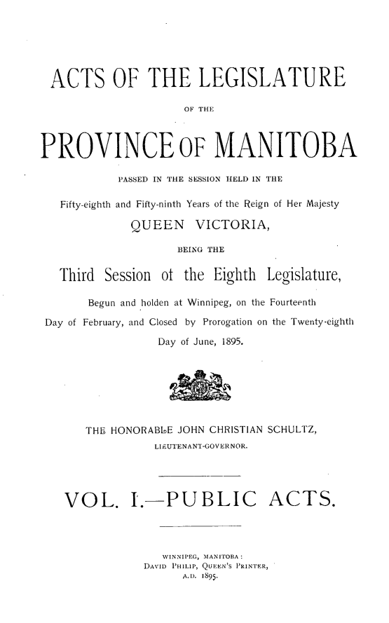 handle is hein.psc/acleproman0025 and id is 1 raw text is: 






ACTS OF THE LEGISLATURE

                      OF THE



PROVINCE oF MANITOBA

            PASSED IN THE SESSION HELD IN THE

   Fifty-eighth and Fifty-ninth Years of the Reign of Her Majesty

              QUEEN    VICTORIA,

                     BEING THE


   Third  Session ot the Eighth   Legislature,

       Begun and holden at Winnipeg, on the Fourteenth

 Day of February, and Closed by Prorogation on the Twenty-eighth

                  Day of June, 1895.








       THE HONORABLE JOHN CHRISTIAN SCHULTZ,
                 LIFUTENANT-GOVERNOR.




    VOL. I.-PUBLIC ACTS.




                  WINNIPEG, MANITOBA :
               DAVID PHILIP, QUEN'S PRINTER,
                     AD. 1895.


