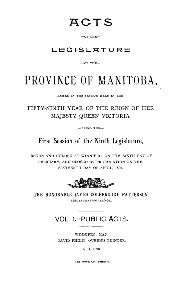 handle is hein.psc/acleproman0026 and id is 1 raw text is: 




      A~CTS


          -OF THE-


LEG ISL7TURE


          -OF THE-


PROVINCE OF MANITOBA,


           PASSED IN THE SESSION HELD IN THE


 FIFTY-NINTH YEAR OF THE REIGN OF HER

         MAJESTY QUEEN VICTORIA.


                 -BEING THE-


     First Session of the Ninth Legislature,


  BEGUN AND HOLDEN AT WINNIPEG, ON THE SIXTH DAY OF
    FEBRUARY, AND CLOSED BY PROROGATION ON THE
           SIXTEENTH DAY OF APRIL, 1896.


THE HONORABLE JAMES COLEBROOKE
            LIEUTENANT-GOVERNOR.


VOL. 1.--PUBLIC ACTS,


       WINNIPEG, MAN.
 DAVID PHILIP, QUEEN'S PRINTER.

         A. D. 1896.


The Stovel Co., Printers.


PATTERSON


