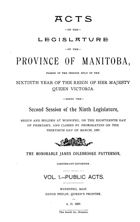 handle is hein.psc/acleproman0027 and id is 1 raw text is: 





                ACTS


                    -OF THE-


         L E G I S L_ A7rT U R E


                    -OF THE--



PROVINCE OF MANITOBA,


            PASSED IN THE SESSION HELD IN THE


SIXTIETH YEAR OF THE REIGN OF.HER MAJESTY

               QUEEN VICTORIA.


                   -BEING THE-



     Second Session of the Ninth Legislature,


  BEGUN AND HOLDEN AT WINNIPEG, ON THE EIGHTEENTH DAY
    OF FEBRUARY, AND CLOSED BY PROROGATION ON THE
            THIRTIETH DAY OF MARCH, 1897.







    THE HONORABLE JAMES COLEBROOKE PATTERSON,


                 LIEUTENANT-GOVERNOR.



           VOL. 1.--PUBLIC ACTS.



                  WINNIPEG, MAN.
            DAVID PHILIP, QUEEN'S PRINTER.


                    A. D. 1897.

                 The Stovel Co., Printers.



