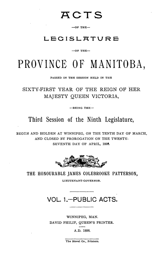 handle is hein.psc/acleproman0028 and id is 1 raw text is: 



      ACTS

          -OF THE-


LEG ISLA7TU RE


          -OF THE-


PROVINCE OF MANITOBA,


            PASSED IN THE SESSION HELD IN THE


  SIXTY-FIRST YEAR OF THE REIGN OF HER

         MAJESTY QUEEN VICTORIA,


                  --BEING THE--


    Third Session of the Ninth Legislature,


BEGUN AND HOLDEN AT WINNIPEG, ON THE TENTH DAY OF MARCH,
      AND CLOSED BY PROROGATION ON THE TWENTY-
            SEVENTH DAY OF APRIL, 1898.







    THE HONOURABLE JAMES COLEBROOKE PATTERSON,

                LIEUTENANT-GOVERNOR.




           VOL. 1.-PUBLIC ACTS.



                 WINNIPEG, MAN.
           DAVID PHILIP, QUEEN'S PRINTER.

                    A.D. 1898.


The Stovel Co., Printers.


