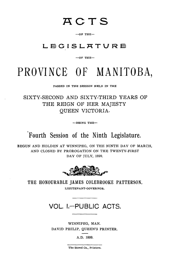 handle is hein.psc/acleproman0029 and id is 1 raw text is: 




               A CTS

                   --OF THE-


        LECGISL TURE


                   -OF THU-



PROVINCE OF MANITOBA,


            PASSED IN THE SESSION HELD IN THE


  SIXTY-SECOND AND SIXTY-THIRD YEARS OF

        THE REIGN OF HER MAJESTY

              QUEEN VICTORIA.


                  --BEING THE-


    Fourth Session of the Ninth Legislature.

BEGUN AND HOLDEN AT WINNIPEG, ON THE NINTH DAY OF MARCH,
    AND CLOSED BY PROROGATION ON THE TWENTY-FIRST
                DAY OF JULY, 1899.






   THE HONOURABLE JAMES COLEBROOKE PATTERSON,
                LIEUTENANT-GOVERNOR.




          VOL. I.-PUBLIC    ACTS.



                 WINNIPEG, MAN.
           DAVID PHILIP, QUEEN'S PRINTER.

                   A.D. 1899.


The Stovel Co., Printers.


